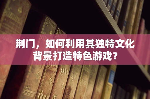 荆门，如何利用其独特文化背景打造特色游戏？