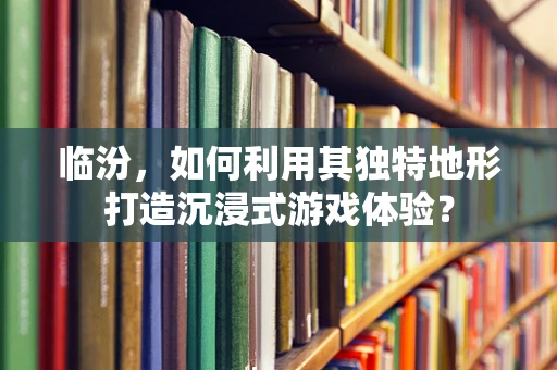 临汾，如何利用其独特地形打造沉浸式游戏体验？