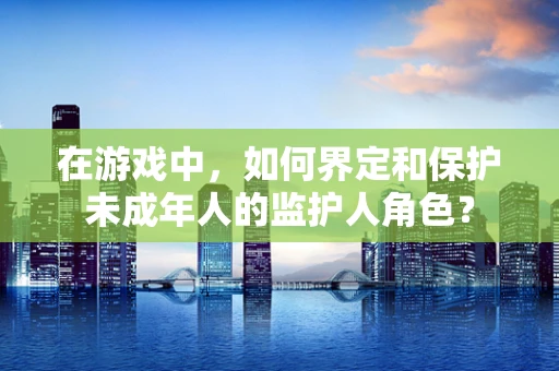 在游戏中，如何界定和保护未成年人的监护人角色？