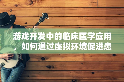 游戏开发中的临床医学应用，如何通过虚拟环境促进患者康复？