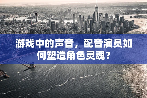 游戏中的声音，配音演员如何塑造角色灵魂？