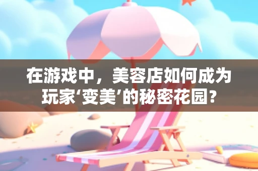 在游戏中，美容店如何成为玩家‘变美’的秘密花园？