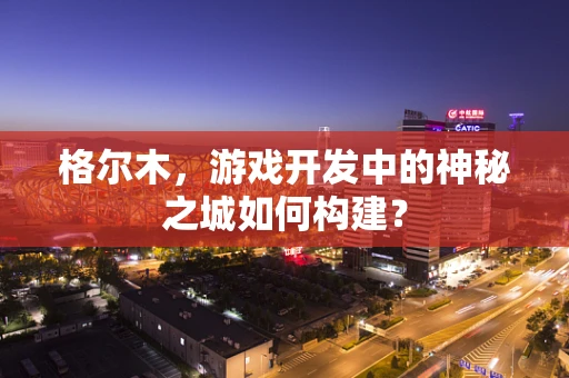 格尔木，游戏开发中的神秘之城如何构建？