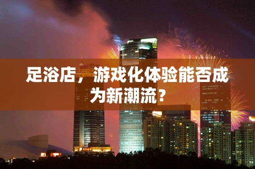 足浴店，游戏化体验能否成为新潮流？