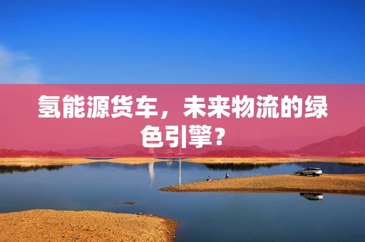 氢能源货车，未来物流的绿色引擎？