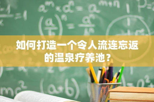如何打造一个令人流连忘返的温泉疗养池？