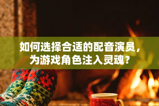 如何选择合适的配音演员，为游戏角色注入灵魂？