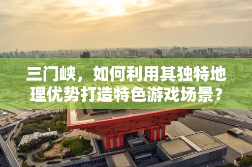三门峡，如何利用其独特地理优势打造特色游戏场景？