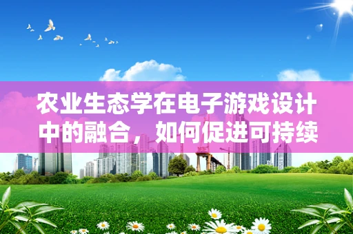 农业生态学在电子游戏设计中的融合，如何促进可持续游戏世界？