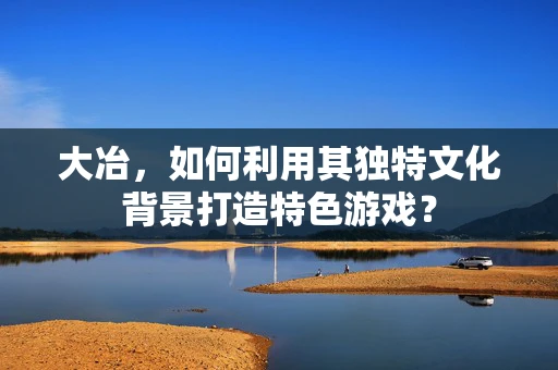 大冶，如何利用其独特文化背景打造特色游戏？