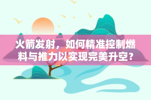 火箭发射，如何精准控制燃料与推力以实现完美升空？