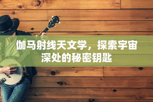 伽马射线天文学，探索宇宙深处的秘密钥匙