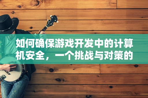 如何确保游戏开发中的计算机安全，一个挑战与对策的探讨