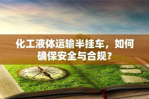 化工液体运输半挂车，如何确保安全与合规？