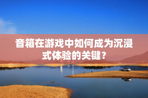 音箱在游戏中如何成为沉浸式体验的关键？