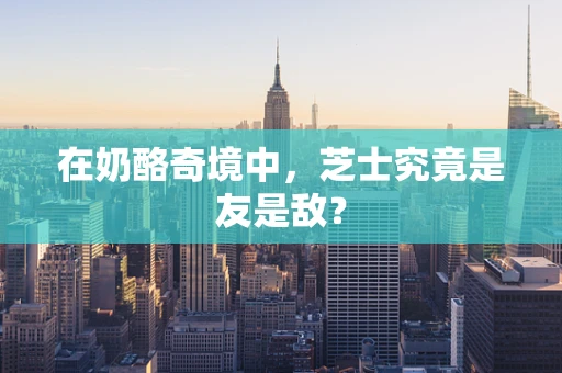 在奶酪奇境中，芝士究竟是友是敌？