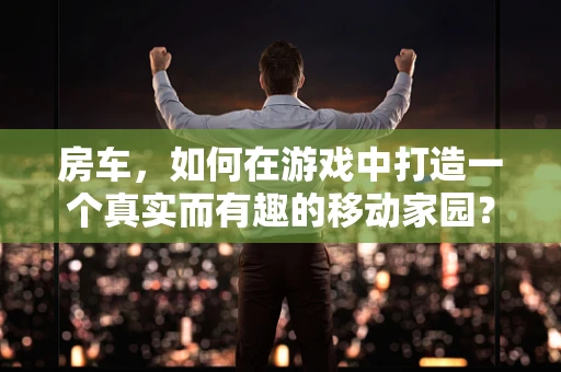 房车，如何在游戏中打造一个真实而有趣的移动家园？