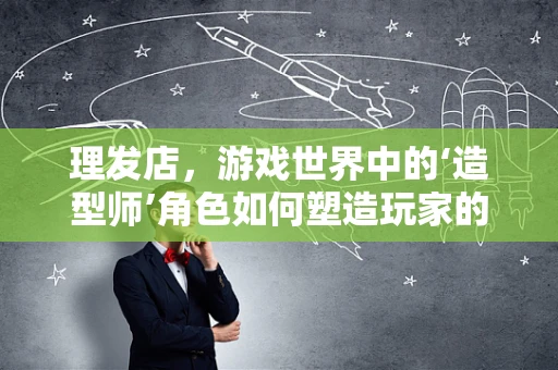 理发店，游戏世界中的‘造型师’角色如何塑造玩家的沉浸感？