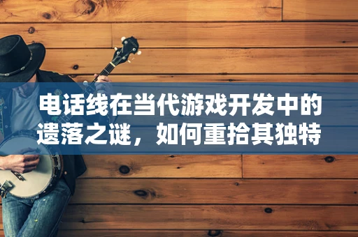 电话线在当代游戏开发中的遗落之谜，如何重拾其独特魅力？