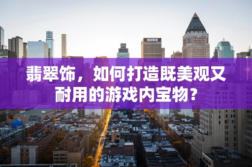 翡翠饰，如何打造既美观又耐用的游戏内宝物？
