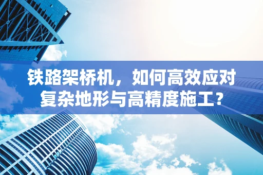 铁路架桥机，如何高效应对复杂地形与高精度施工？
