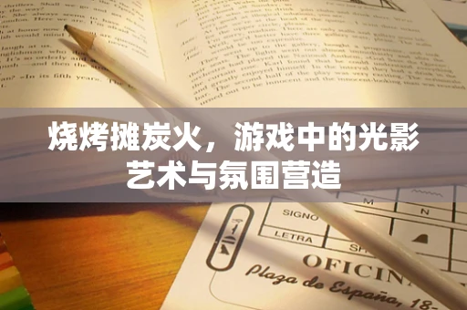 烧烤摊炭火，游戏中的光影艺术与氛围营造