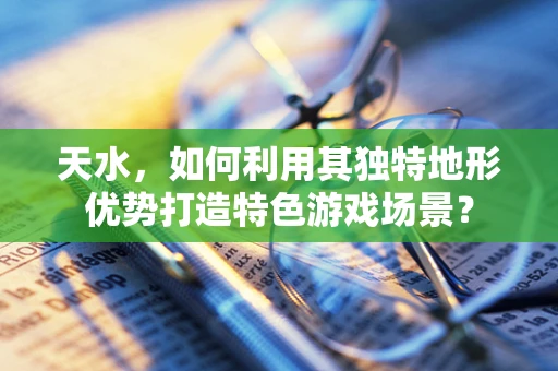 天水，如何利用其独特地形优势打造特色游戏场景？