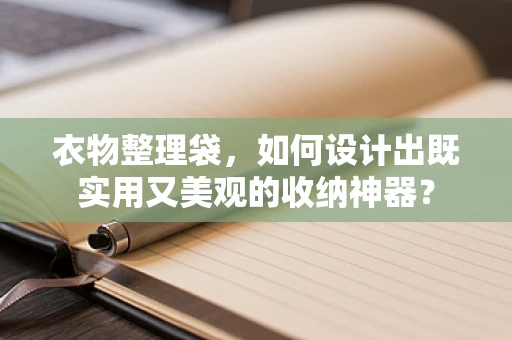 衣物整理袋，如何设计出既实用又美观的收纳神器？