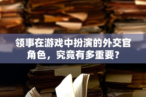 领事在游戏中扮演的外交官角色，究竟有多重要？