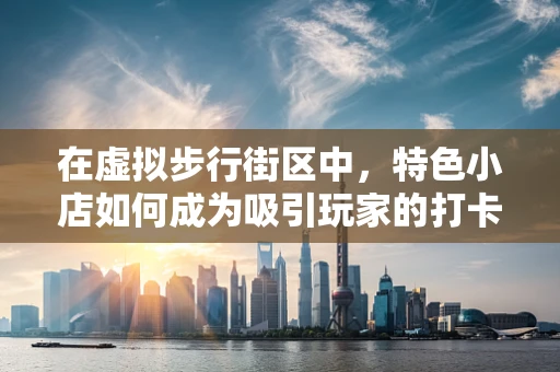 在虚拟步行街区中，特色小店如何成为吸引玩家的打卡圣地？