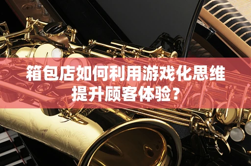 箱包店如何利用游戏化思维提升顾客体验？