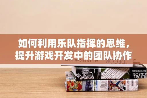 如何利用乐队指挥的思维，提升游戏开发中的团队协作？