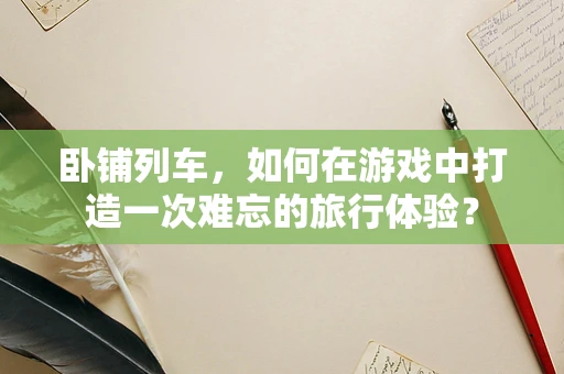 卧铺列车，如何在游戏中打造一次难忘的旅行体验？