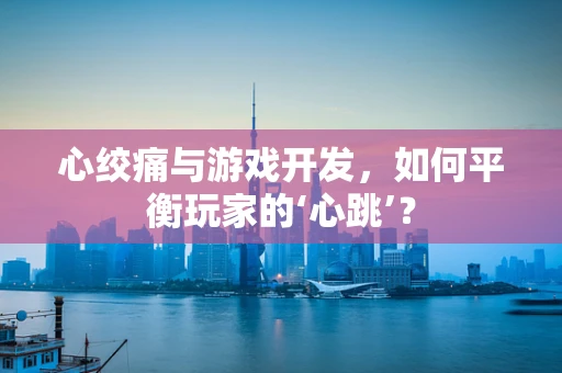 心绞痛与游戏开发，如何平衡玩家的‘心跳’？
