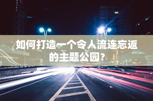 如何打造一个令人流连忘返的主题公园？