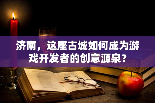 济南，这座古城如何成为游戏开发者的创意源泉？