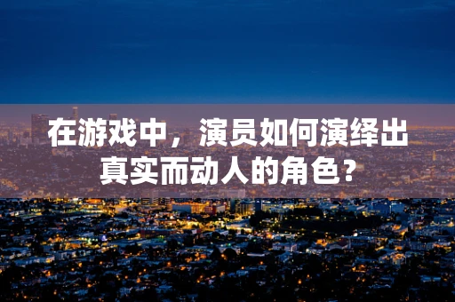 在游戏中，演员如何演绎出真实而动人的角色？