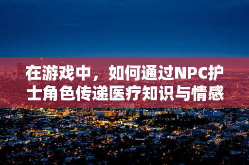 在游戏中，如何通过NPC护士角色传递医疗知识与情感？
