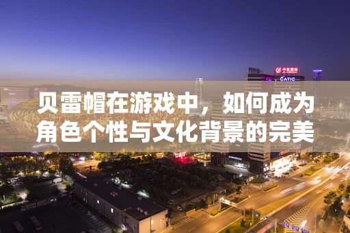 贝雷帽在游戏中，如何成为角色个性与文化背景的完美诠释？