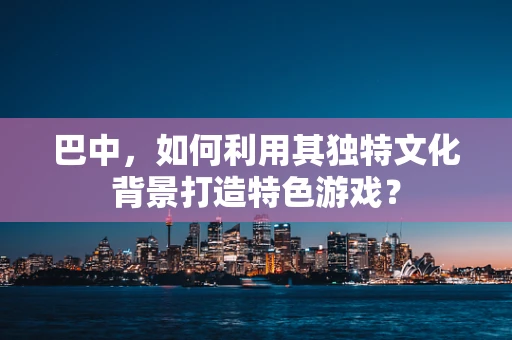 巴中，如何利用其独特文化背景打造特色游戏？