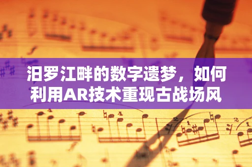 汨罗江畔的数字遗梦，如何利用AR技术重现古战场风采？