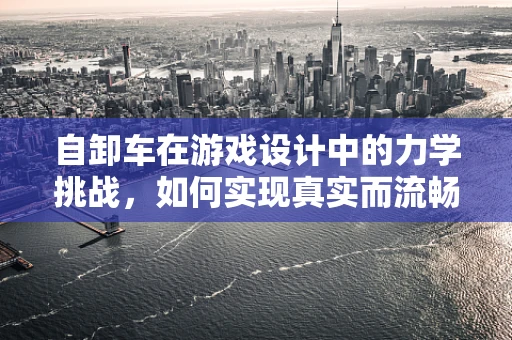自卸车在游戏设计中的力学挑战，如何实现真实而流畅的装卸体验？