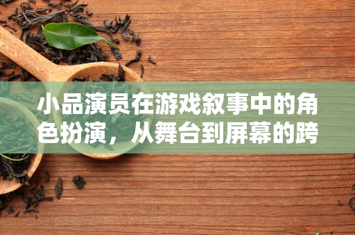小品演员在游戏叙事中的角色扮演，从舞台到屏幕的跨界体验