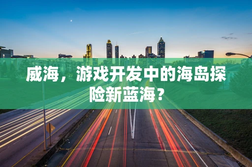 威海，游戏开发中的海岛探险新蓝海？