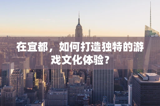 在宜都，如何打造独特的游戏文化体验？