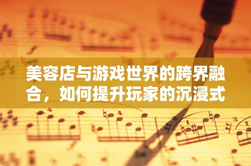 美容店与游戏世界的跨界融合，如何提升玩家的沉浸式体验？