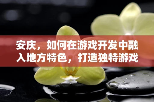 安庆，如何在游戏开发中融入地方特色，打造独特游戏体验？