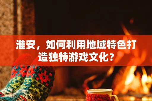 淮安，如何利用地域特色打造独特游戏文化？