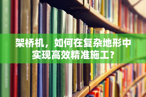 架桥机，如何在复杂地形中实现高效精准施工？
