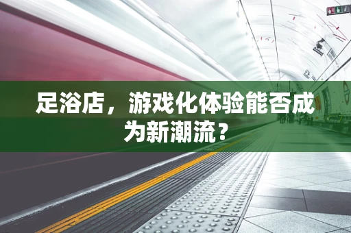 足浴店，游戏化体验能否成为新潮流？